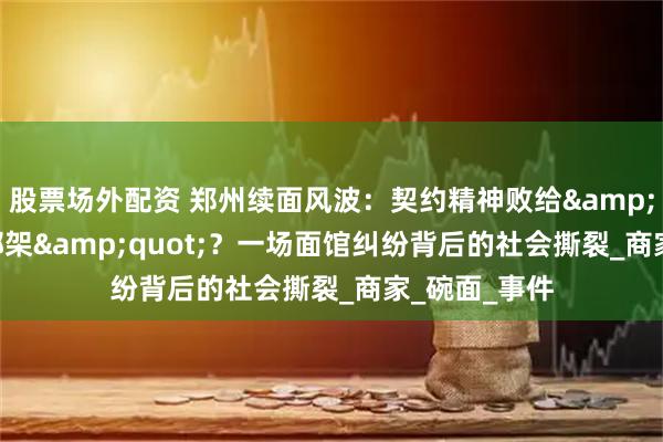 股票场外配资 郑州续面风波：契约精神败给&quot;人情绑架&quot;？一场面馆纠纷背后的社会撕裂_商家_碗面_事件