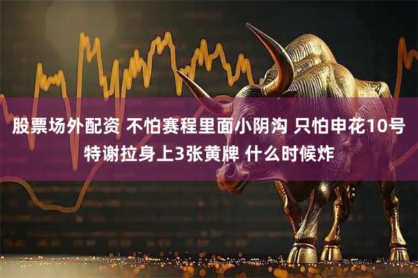 股票场外配资 不怕赛程里面小阴沟 只怕申花10号特谢拉身上3张黄牌 什么时候炸