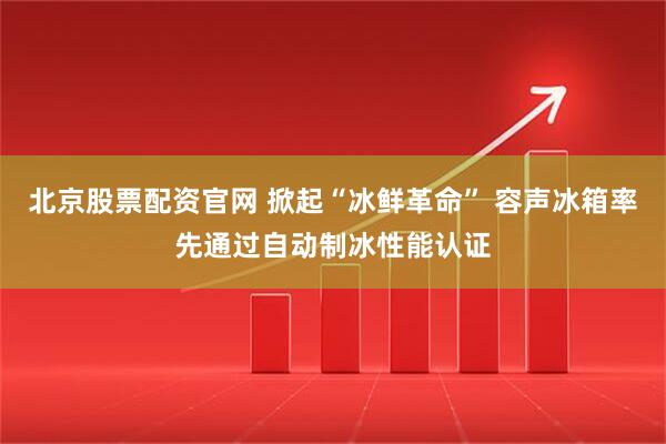 北京股票配资官网 掀起“冰鲜革命” 容声冰箱率先通过自动制冰性能认证