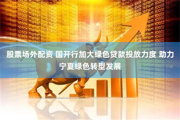 股票场外配资 国开行加大绿色贷款投放力度 助力宁夏绿色转型发展