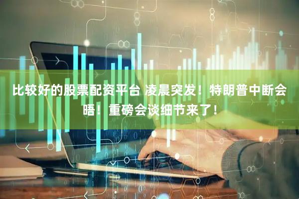 比较好的股票配资平台 凌晨突发！特朗普中断会晤！重磅会谈细节来了！