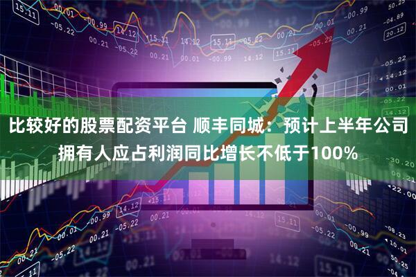 比较好的股票配资平台 顺丰同城：预计上半年公司拥有人应占利润同比增长不低于100%