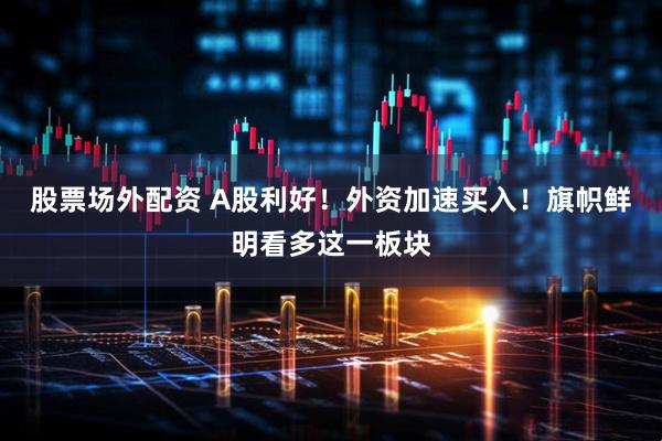 股票场外配资 A股利好！外资加速买入！旗帜鲜明看多这一板块