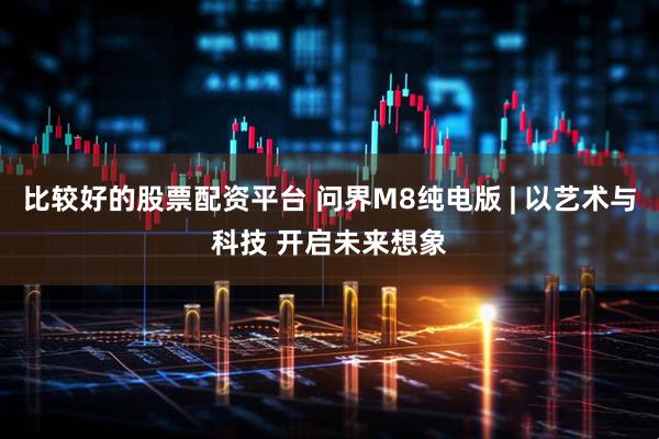 比较好的股票配资平台 问界M8纯电版 | 以艺术与科技 开启未来想象