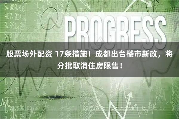 股票场外配资 17条措施！成都出台楼市新政，将分批取消住房限售！