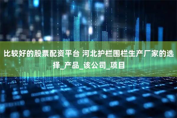 比较好的股票配资平台 河北护栏围栏生产厂家的选择_产品_该公司_项目