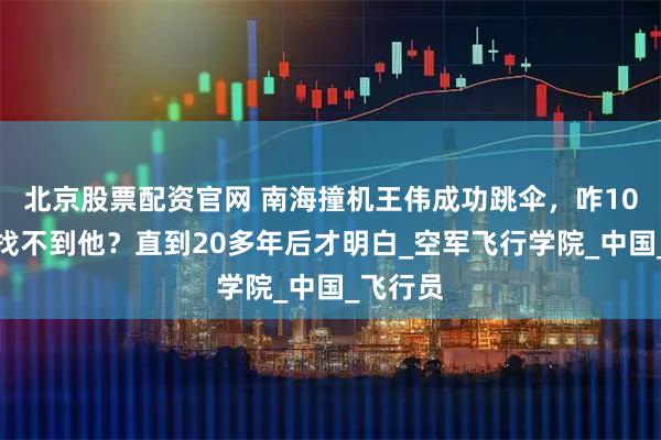 北京股票配资官网 南海撞机王伟成功跳伞，咋10万人都找不到他？直到20多年后才明白_空军飞行学院_中国_飞行员