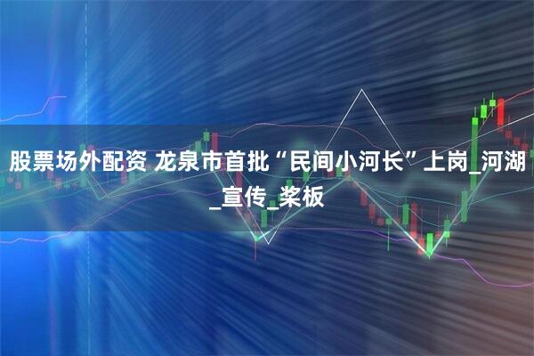 股票场外配资 龙泉市首批“民间小河长”上岗_河湖_宣传_桨板