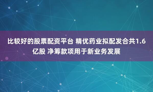 比较好的股票配资平台 精优药业拟配发合共1.6亿股 净筹款项用于新业务发展