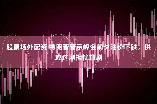 股票场外配资 特朗普普京峰会前夕油价下跌，供应过剩担忧加剧