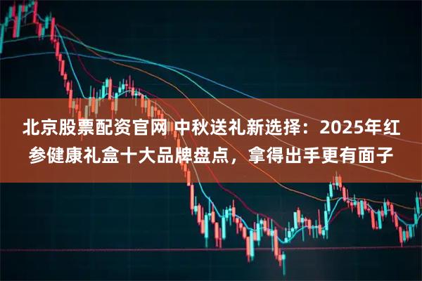 北京股票配资官网 中秋送礼新选择：2025年红参健康礼盒十大品牌盘点，拿得出手更有面子