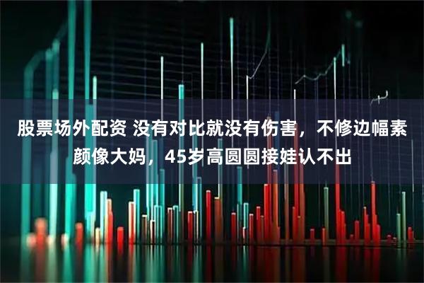 股票场外配资 没有对比就没有伤害，不修边幅素颜像大妈，45岁高圆圆接娃认不出