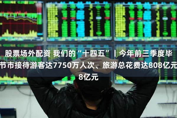 股票场外配资 我们的“十四五”丨今年前三季度毕节市接待游客达7750万人次、旅游总花费达808亿元
