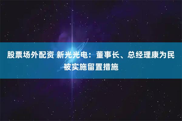 股票场外配资 新光光电：董事长、总经理康为民被实施留置措施