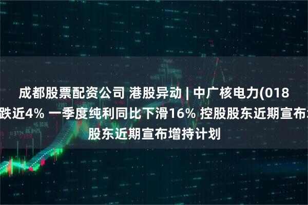 成都股票配资公司 港股异动 | 中广核电力(01816)绩后跌近4% 一季度纯利同比下滑16% 控股股东近期宣布增持计划