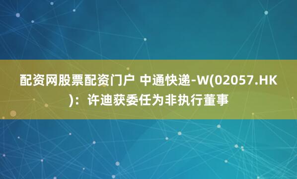配资网股票配资门户 中通快递-W(02057.HK)：许迪获委任为非执行董事