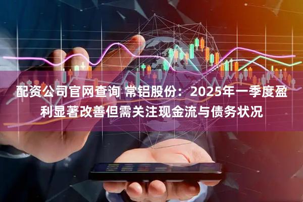 配资公司官网查询 常铝股份：2025年一季度盈利显著改善但需关注现金流与债务状况