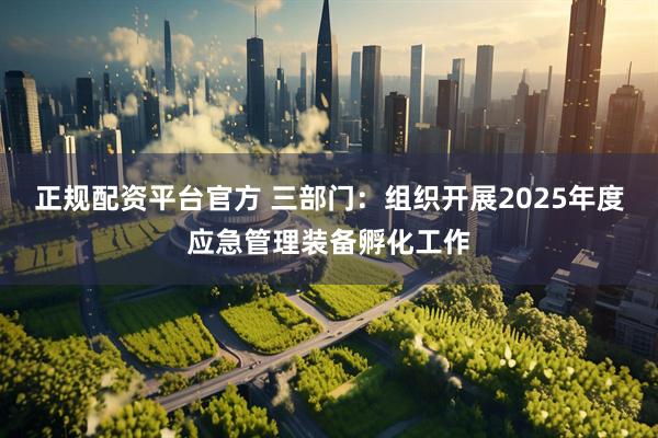 正规配资平台官方 三部门：组织开展2025年度应急管理装备孵化工作