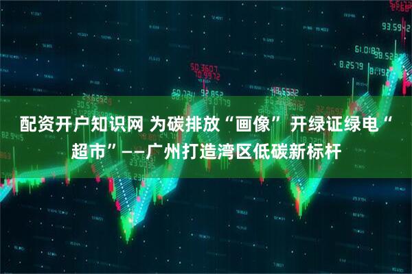 配资开户知识网 为碳排放“画像” 开绿证绿电“超市”——广州打造湾区低碳新标杆