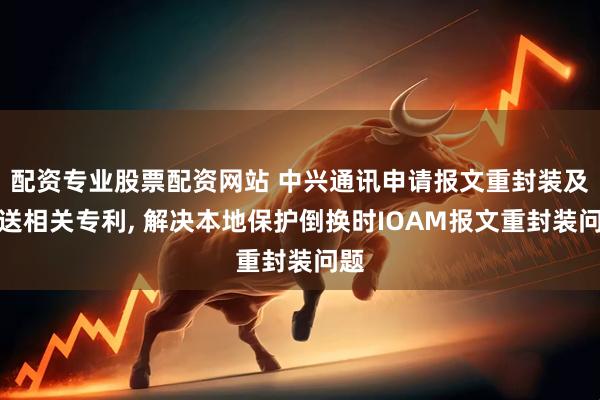 配资专业股票配资网站 中兴通讯申请报文重封装及发送相关专利, 解决本地保护倒换时IOAM报文重封装问题