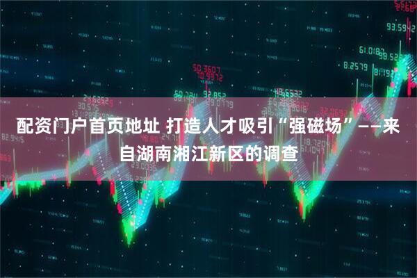 配资门户首页地址 打造人才吸引“强磁场”——来自湖南湘江新区的调查