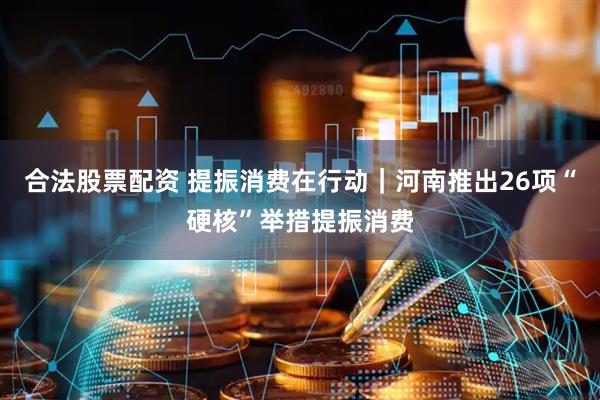 合法股票配资 提振消费在行动｜河南推出26项“硬核”举措提振消费