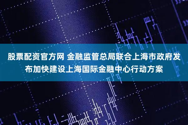 股票配资官方网 金融监管总局联合上海市政府发布加快建设上海国际金融中心行动方案