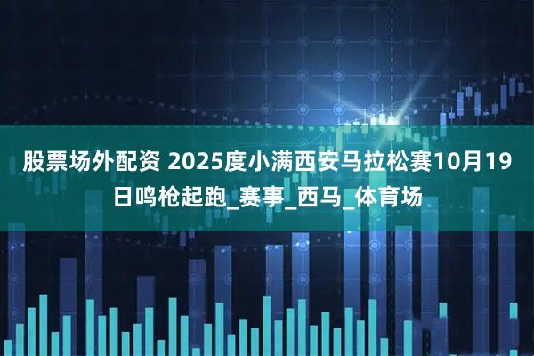 股票场外配资 2025度小满西安马拉松赛10月19日鸣枪起跑_赛事_西马_体育场