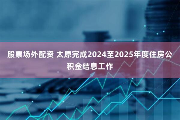 股票场外配资 太原完成2024至2025年度住房公积金结息工作