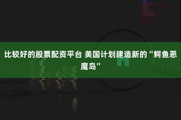 比较好的股票配资平台 美国计划建造新的“鳄鱼恶魔岛”