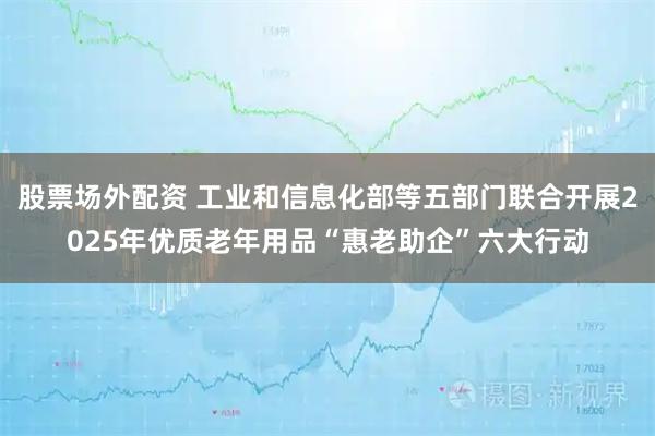 股票场外配资 工业和信息化部等五部门联合开展2025年优质老年用品“惠老助企”六大行动
