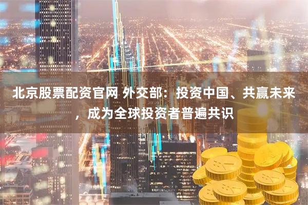北京股票配资官网 外交部：投资中国、共赢未来，成为全球投资者普遍共识
