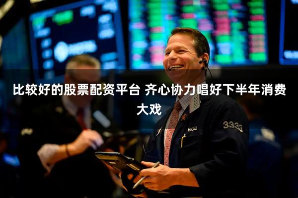 比较好的股票配资平台 齐心协力唱好下半年消费大戏