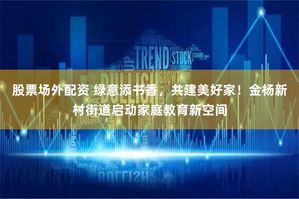 股票场外配资 绿意添书香，共建美好家！金杨新村街道启动家庭教育新空间