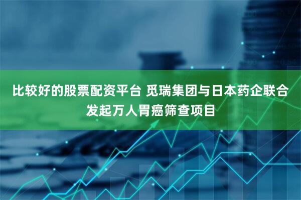 比较好的股票配资平台 觅瑞集团与日本药企联合发起万人胃癌筛查项目
