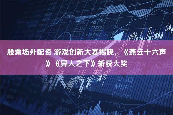 股票场外配资 游戏创新大赛揭晓，《燕云十六声》《异人之下》斩获大奖