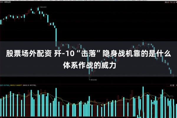 股票场外配资 歼-10“击落”隐身战机靠的是什么 体系作战的威力