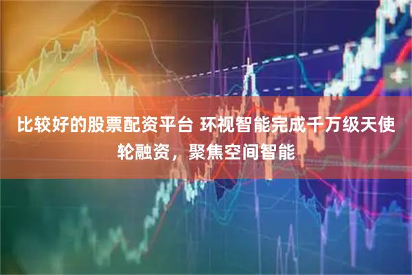 比较好的股票配资平台 环视智能完成千万级天使轮融资，聚焦空间智能