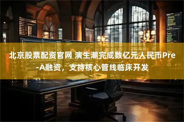 北京股票配资官网 演生潮完成数亿元人民币Pre-A融资，支持核心管线临床开发