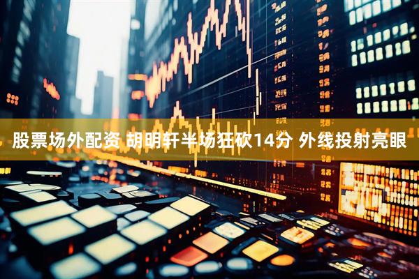 股票场外配资 胡明轩半场狂砍14分 外线投射亮眼