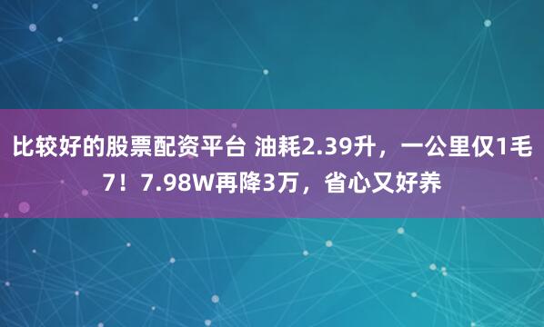 比较好的股票配资平台 油耗2.39升，一公里仅1毛7！7.98W再降3万，省心又好养