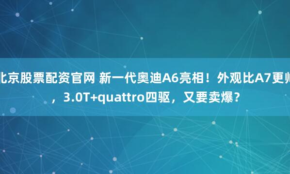 北京股票配资官网 新一代奥迪A6亮相！外观比A7更帅，3.0T+quattro四驱，又要卖爆？