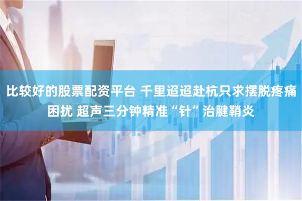 比较好的股票配资平台 千里迢迢赴杭只求摆脱疼痛困扰 超声三分钟精准“针”治腱鞘炎