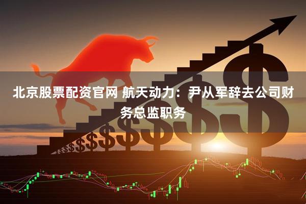 北京股票配资官网 航天动力：尹从军辞去公司财务总监职务