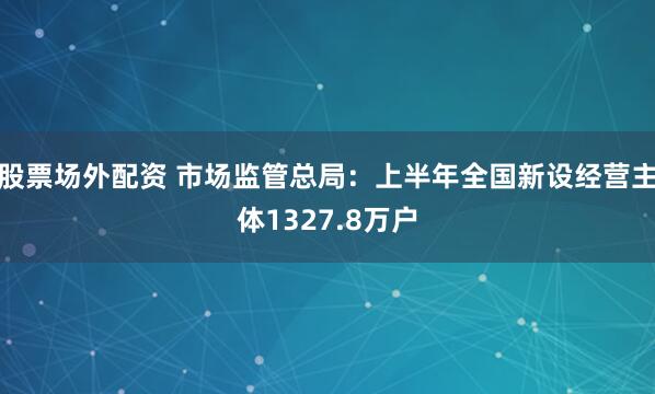 股票场外配资 市场监管总局：上半年全国新设经营主体1327.8万户