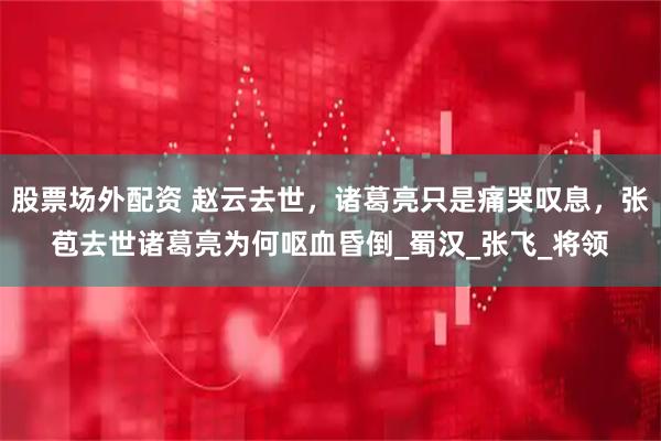 股票场外配资 赵云去世，诸葛亮只是痛哭叹息，张苞去世诸葛亮为何呕血昏倒_蜀汉_张飞_将领
