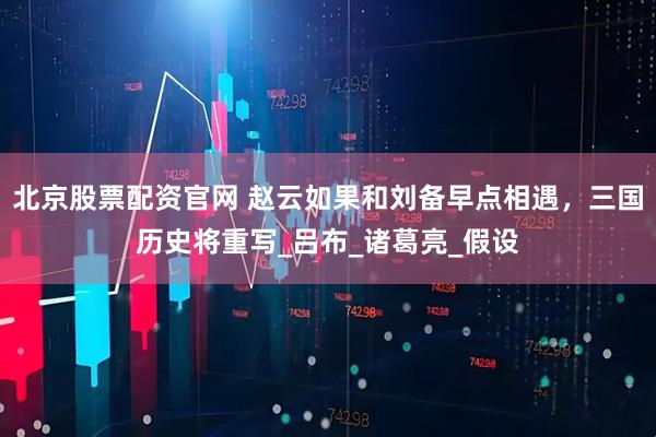 北京股票配资官网 赵云如果和刘备早点相遇，三国历史将重写_吕布_诸葛亮_假设