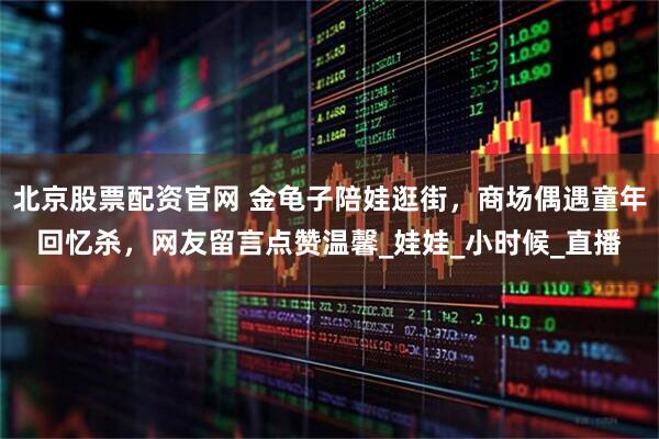 北京股票配资官网 金龟子陪娃逛街，商场偶遇童年回忆杀，网友留言点赞温馨_娃娃_小时候_直播