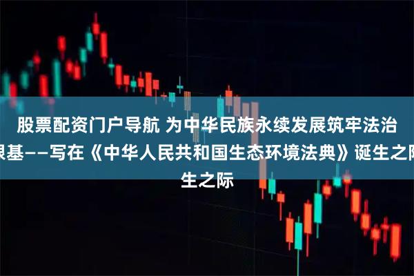 股票配资门户导航 为中华民族永续发展筑牢法治根基——写在《中华人民共和国生态环境法典》诞生之际