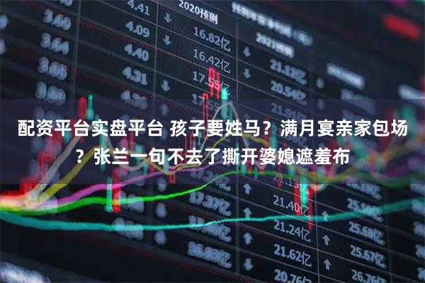 配资平台实盘平台 孩子要姓马？满月宴亲家包场？张兰一句不去了撕开婆媳遮羞布